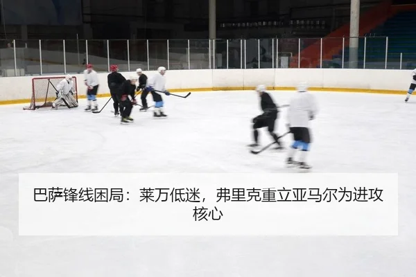 巴萨锋线困局：莱万低迷，弗里克重立亚马尔为进攻核心